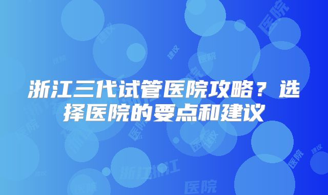 浙江三代试管医院攻略？选择医院的要点和建议