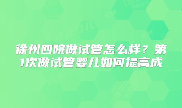 徐州四院做试管怎么样？第1次做试管婴儿如何提高成