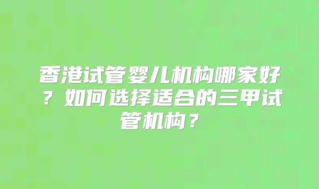 香港试管婴儿机构哪家好?如何选择适合的三甲试管机构?
