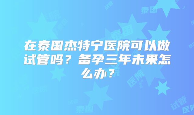 在泰国杰特宁医院可以做试管吗？备孕三年未果怎么办？