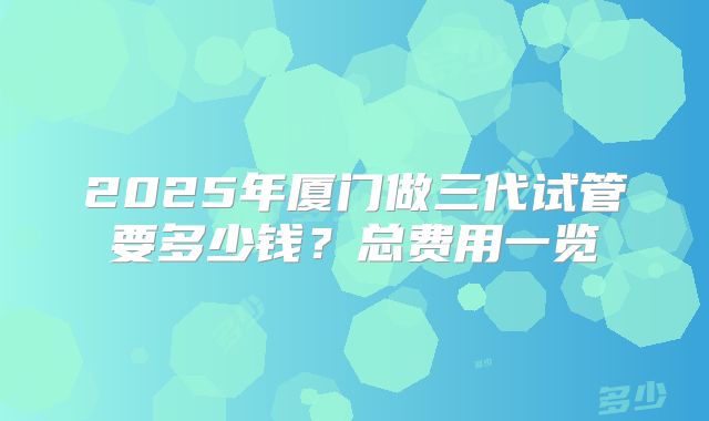 2025年厦门做三代试管要多少钱？总费用一览