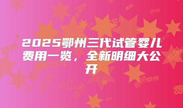 2025鄂州三代试管婴儿费用一览，全新明细大公开