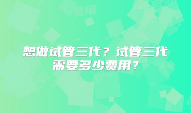 想做试管三代?试管三代需要多少费用?
