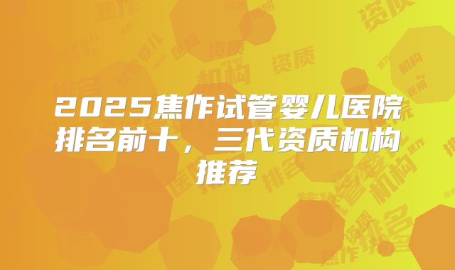 2025焦作试管婴儿医院排名前十，三代资质机构推荐