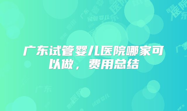 广东试管婴儿医院哪家可以做，费用总结