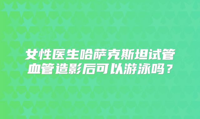 女性医生哈萨克斯坦试管血管造影后可以游泳吗？