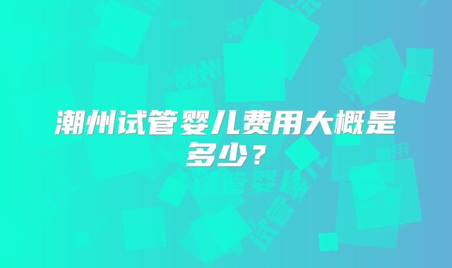 潮州试管婴儿费用大概是多少？