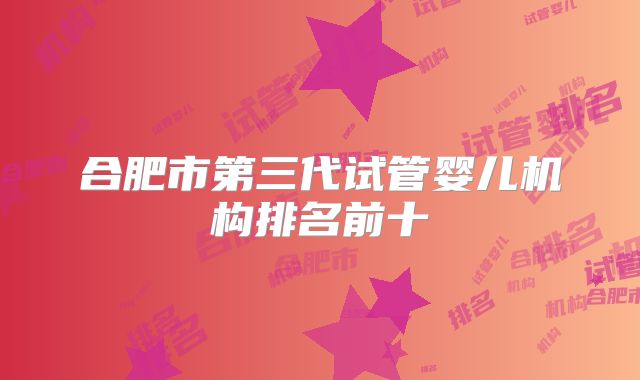 合肥市第三代试管婴儿机构排名前十