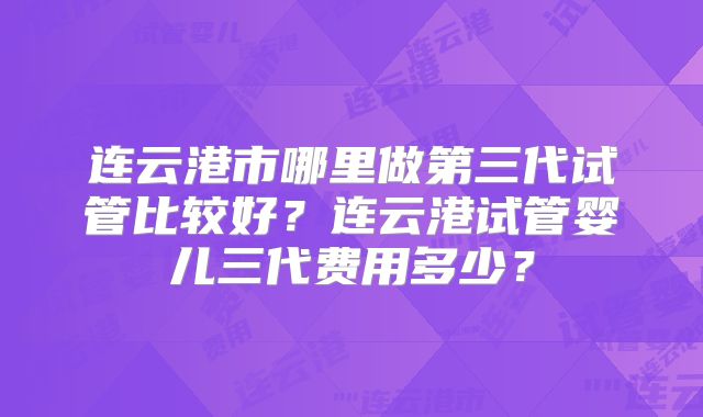 连云港市哪里做第三代试管比较好？连云港试管婴儿三代费用多少？