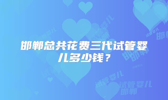 邯郸总共花费三代试管婴儿多少钱?