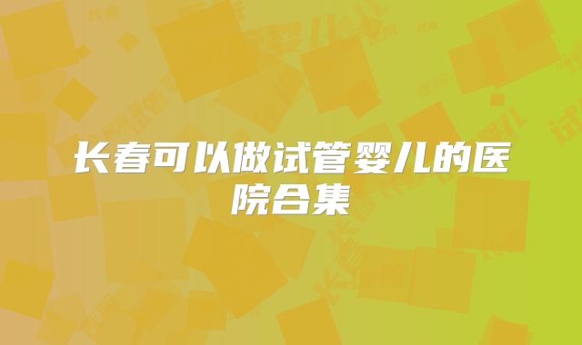 长春可以做试管婴儿的医院合集