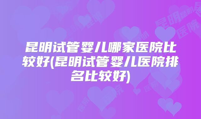 昆明试管婴儿哪家医院比较好(昆明试管婴儿医院排名比较好)