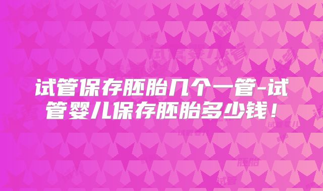 试管保存胚胎几个一管-试管婴儿保存胚胎多少钱！