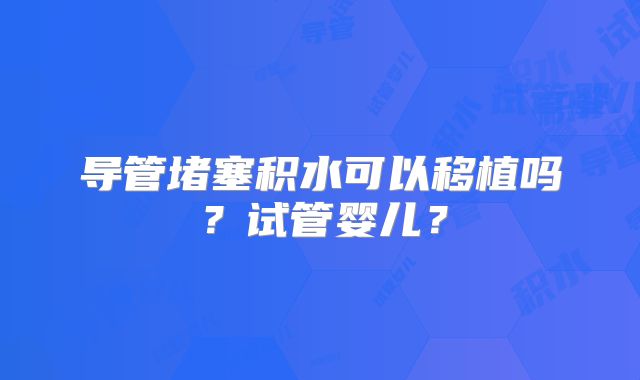 导管堵塞积水可以移植吗？试管婴儿？