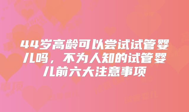 44岁高龄可以尝试试管婴儿吗，不为人知的试管婴儿前六大注意事项