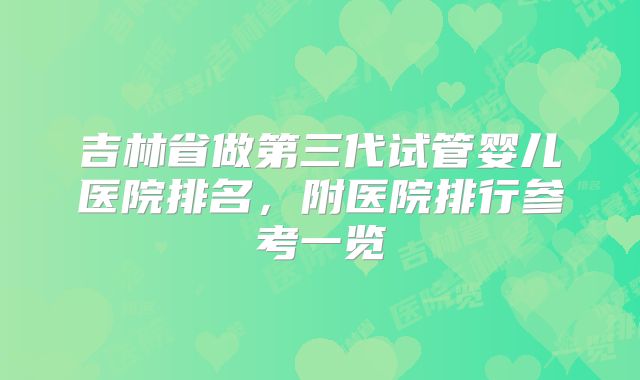吉林省做第三代试管婴儿医院排名，附医院排行参考一览