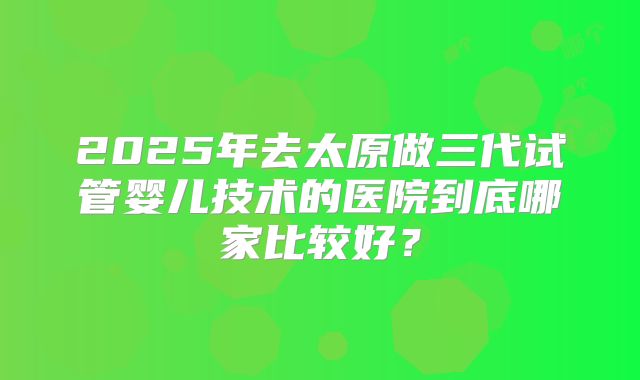 2025年去太原做三代试管婴儿技术的医院到底哪家比较好？