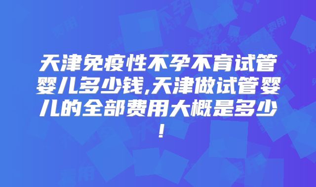 天津免疫性不孕不育试管婴儿多少钱,天津做试管婴儿的全部费用大概是多少！
