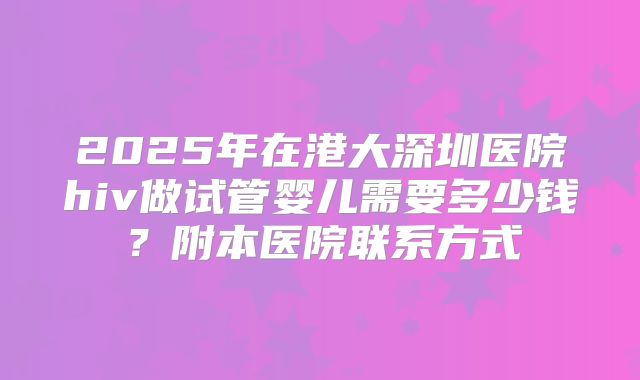 2025年在港大深圳医院hiv做试管婴儿需要多少钱？附本医院联系方式