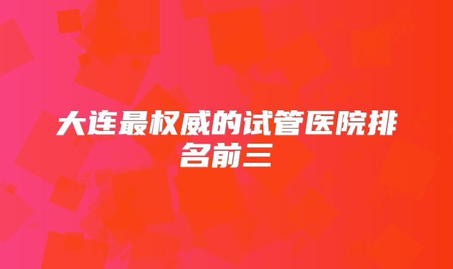 大连最权威的试管医院排名前三