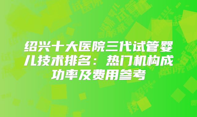 绍兴十大医院三代试管婴儿技术排名：热门机构成功率及费用参考