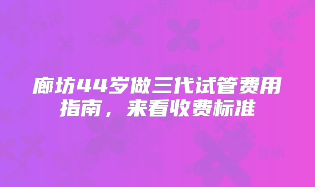 廊坊44岁做三代试管费用指南,来看收费标准