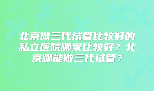 北京做三代试管比较好的私立医院哪家比较好？北京哪能做三代试管？