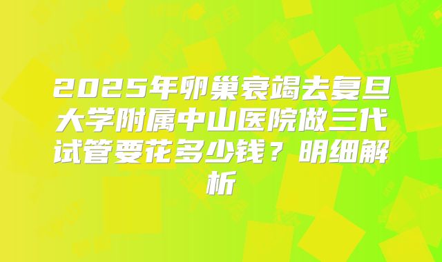 2025年卵巢衰竭去复旦大学附属中山医院做三代试管要花多少钱？明细解析