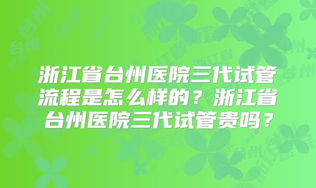 浙江省台州医院三代试管流程是怎么样的？浙江省台州医院三代试管贵吗？