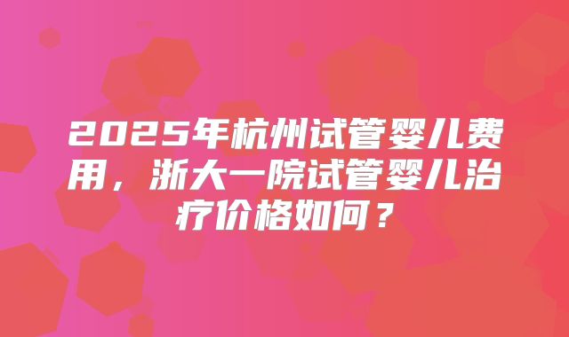 2025年杭州试管婴儿费用，浙大一院试管婴儿治疗价格如何？