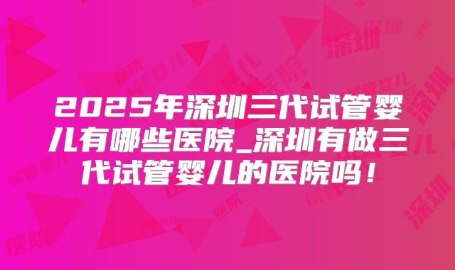 2025年深圳三代试管婴儿有哪些医院_深圳有做三代试管婴儿的医院吗！