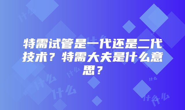 特需试管是一代还是二代技术？特需大夫是什么意思？