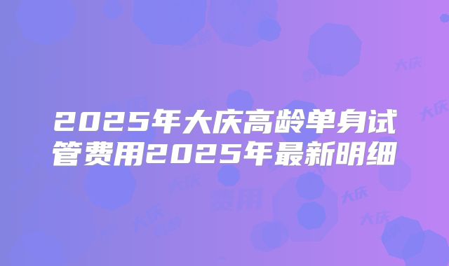 2025年大庆高龄单身试管费用2025年最新明细
