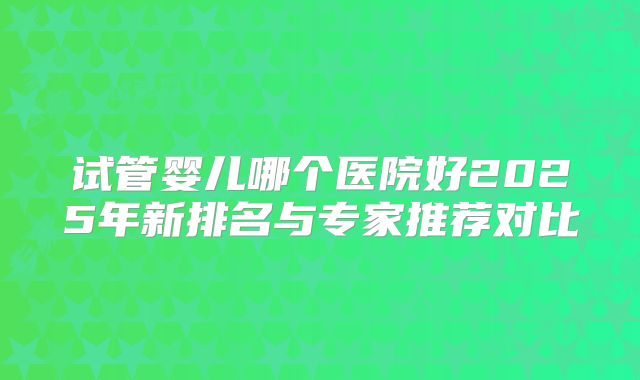 试管婴儿哪个医院好2025年新排名与专家推荐对比