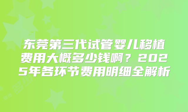 东莞第三代试管婴儿移植费用大概多少钱啊？2025年各环节费用明细全解析