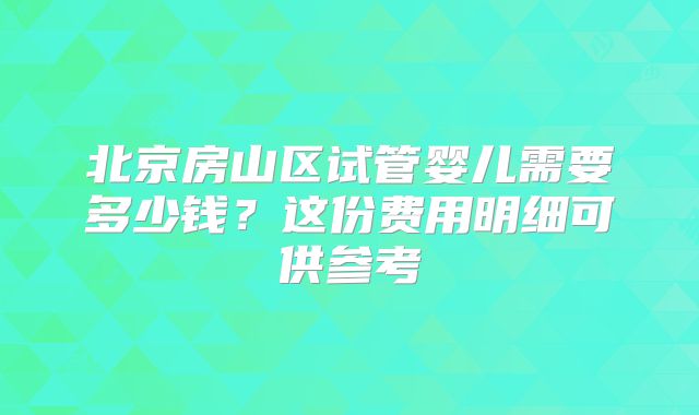 北京房山区试管婴儿需要多少钱？这份费用明细可供参考