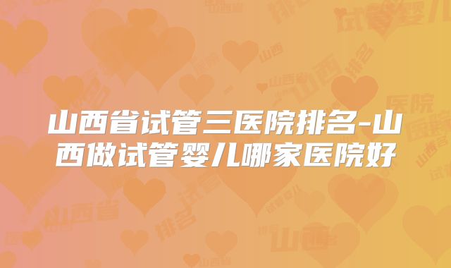 山西省试管三医院排名-山西做试管婴儿哪家医院好
