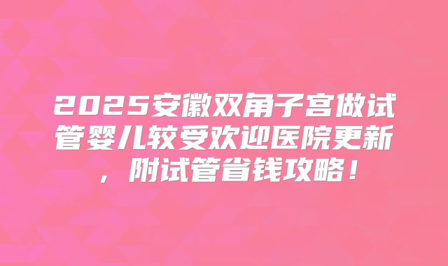 2025安徽双角子宫做试管婴儿较受欢迎医院更新，附试管省钱攻略！