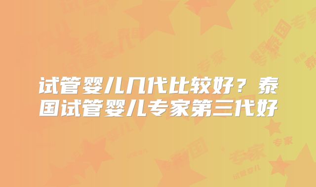 试管婴儿几代比较好？泰国试管婴儿专家第三代好