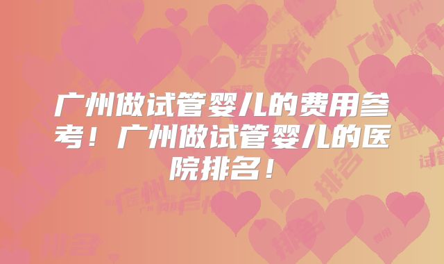 广州做试管婴儿的费用参考！广州做试管婴儿的医院排名！