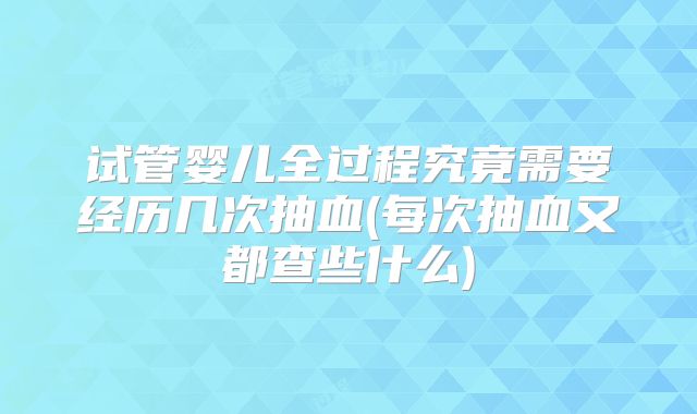 试管婴儿全过程究竟需要经历几次抽血(每次抽血又都查些什么)