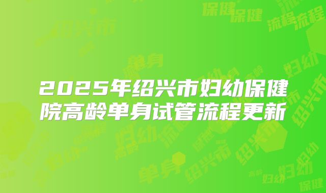 2025年绍兴市妇幼保健院高龄单身试管流程更新