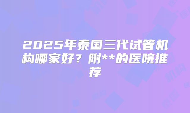 2025年泰国三代试管机构哪家好?附**的医院推荐