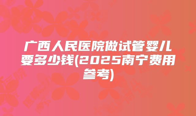 广西人民医院做试管婴儿要多少钱(2025南宁费用参考)