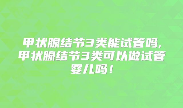 甲状腺结节3类能试管吗,甲状腺结节3类可以做试管婴儿吗!