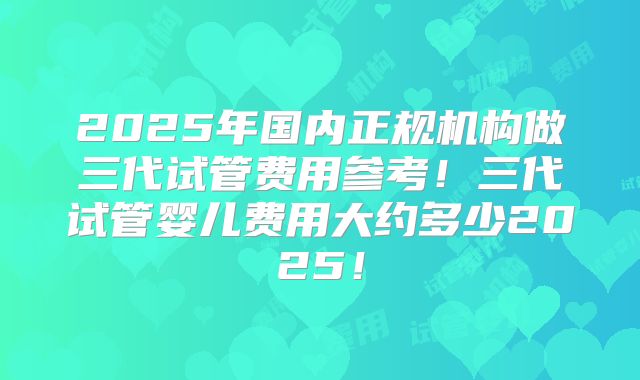 2025年国内正规机构做三代试管费用参考！三代试管婴儿费用大约多少2025！