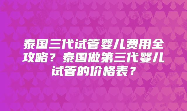 泰国三代试管婴儿费用全攻略？泰国做第三代婴儿试管的价格表？