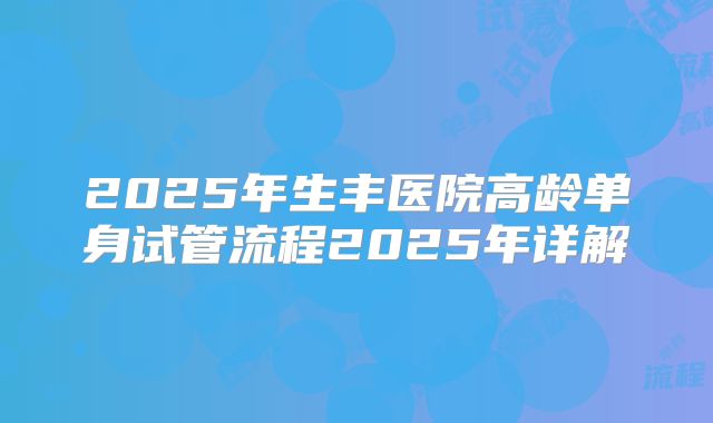 2025年生丰医院高龄单身试管流程2025年详解