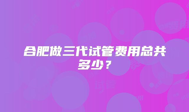 合肥做三代试管费用总共多少?