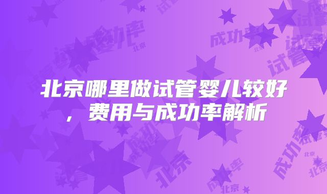 北京哪里做试管婴儿较好，费用与成功率解析
